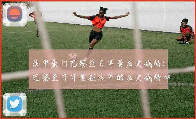 法甲豪门巴黎圣日耳曼历史战绩：巴黎圣日耳曼在法甲的历史战绩回顾