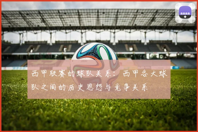 西甲联赛的球队关系：西甲各大球队之间的历史恩怨与竞争关系